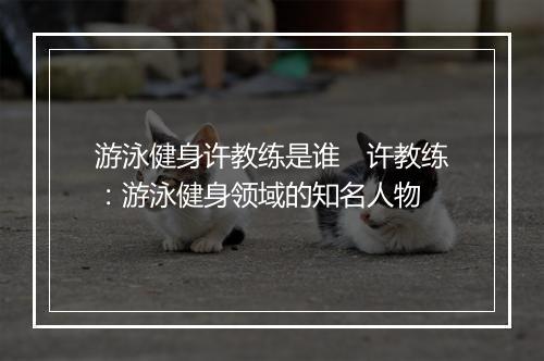 游泳健身许教练是谁　许教练：游泳健身领域的知名人物